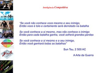 Inteligência Competitiva




“Se você não conhece voce mesmo e seu inimigo,
Então voce é tolo e certamente será derrotado na batalha

Se você conhece a si mesmo, mas não conhece o inimigo
Então para cada batalha ganha, você sofrerá grandes perdas

Se você conhece a si mesmo e a seu inimigo,
Então você ganhará todas as batalhas”

                                      Sun Tsu, 2 500 AC

                                              A Arte da Guerra
 