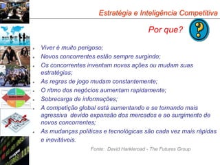 Estratégia e Inteligência Competitiva

                                             Por que?

   Viver é muito perigoso;
   Novos concorrentes estão sempre surgindo;
   Os concorrentes inventam novas ações ou mudam suas
    estratégias;
   As regras de jogo mudam constantemente;
   O ritmo dos negócios aumentam rapidamente;
   Sobrecarga de informações;
   A competição global está aumentando e se tornando mais
    agressiva devido expansão dos mercados e ao surgimento de
    novos concorrentes;
   As mudanças políticas e tecnológicas são cada vez mais rápidas
    e inevitáveis.
                     Fonte: David Harkleroad - The Futures Group
 