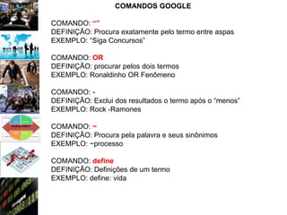 COMANDOS GOOGLE

COMANDO: “”
DEFINIÇÃO: Procura exatamente pelo termo entre aspas
EXEMPLO: “Siga Concursos”

COMANDO: OR
DEFINIÇÃO: procurar pelos dois termos
EXEMPLO: Ronaldinho OR Fenômeno

COMANDO: -
DEFINIÇÃO: Exclui dos resultados o termo após o “menos”
EXEMPLO: Rock -Ramones

COMANDO: ~
DEFINIÇÃO: Procura pela palavra e seus sinônimos
EXEMPLO: ~processo

COMANDO: define
DEFINIÇÃO: Definições de um termo
EXEMPLO: define: vida
 