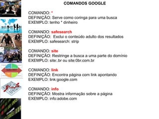 COMANDOS GOOGLE

COMANDO: *
DEFINIÇÃO: Serve como coringa para uma busca
EXEMPLO: tenho * dinheiro

COMANDO: safesearch
DEFINIÇÃO: Exclui o conteúdo adulto dos resultados
EXEMPLO: safesearch: strip

COMANDO: site
DEFINIÇÃO: Restringe a busca a uma parte do domínio
EXEMPLO: site:.br ou site:0br.com.br

COMANDO: link
DEFINIÇÃO: Encontra página com link apontando
EXEMPLO: link:google.com

COMANDO: info
DEFINIÇÃO: Mostra informação sobre a página
EXEMPLO: info:adobe.com
 