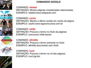 COMANDOS GOOGLE

COMANDO: related
DEFINIÇÃO: Mostra páginas consideradas relacionadas
EXEMPLO: related:www.webpaulo.com

COMANDO: cache
DEFINIÇÃO: Mostra a última versão em cache da página
EXEMPLO: cache:www.sigaconcursos.com.br

COMANDO: intitle
DEFINIÇÃO: Procura o termo no título da páginas
EXEMPLO: concursos intitle:bacen

COMANDO: allintitle
DEFINIÇÃO: Procura o termo somente no título
EXEMPLO: allintitle:documento sem título

COMANDO: inurl
DEFINIÇÃO: Procura o termo na url das páginas
EXEMPLO: inurl:cgi-bin
 