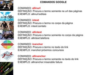 COMANDOS GOOGLE

COMANDO: allinurl
DEFINIÇÃO: Procura o termo somente na url das páginas
EXEMPLO: allinurl:editais

COMANDO: intext
DEFINIÇÃO: Procura o termo no corpo da página
EXEMPLO: intext:contato

COMANDO: allintext
DEFINIÇÃO: Procura o termo somente no corpo da página
EXEMPLO: allintext:telefone

COMANDO: inanchor
DEFINIÇÃO: Procura o termo no texto do link
EXEMPLO: inanchor:próximos concursos

COMANDO: allinanchor
DEFINIÇÃO: Procura o termo somente no texto do link
EXEMPLO: allinanchor:miserable failure
 