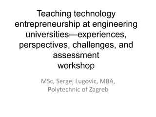 Teaching technology
entrepreneurship at engineering
universities—experiences,
perspectives, challenges, and
assessment
workshop
MSc,	
  Sergej	
  Lugovic,	
  MBA,	
  
Polytechnic	
  of	
  Zagreb	
  
	
  
 