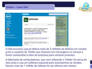 Twitter – Case Dell




A Dell anunciou que já obteve mais de 3 milhões de dólares em vendas
junto a usuários do Twitter que clicaram em mensagens no serviço e
foram conduzidos a sites da empresa para comprar produtos.
A fabricante de computadores, que vem utilizando o Twitter há cerca de
dois anos e usa um software especial para acompanhar as vendas,
faturou mais de 1 milhão de dólares lá nos últimos seis meses.
 