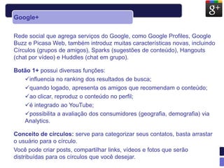Google+

Rede social que agrega serviços do Google, como Google Profiles, Google
Buzz e Picasa Web, também introduz muitas características novas, incluindo
Círculos (grupos de amigos), Sparks (sugestões de conteúdo), Hangouts
(chat por vídeo) e Huddles (chat em grupo).

Botão 1+ possui diversas funções:
   influencia no ranking dos resultados de busca;
   quando logado, apresenta os amigos que recomendam o conteúdo;
   ao clicar, reproduz o conteúdo no perfil;
   é integrado ao YouTube;
   possibilita a avaliação dos consumidores (geografia, demografia) via
   Analytics.

Conceito de círculos: serve para categorizar seus contatos, basta arrastar
o usuário para o círculo.
Você pode criar posts, compartilhar links, vídeos e fotos que serão
distribuídas para os círculos que você desejar.
 
