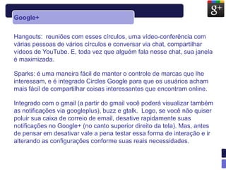 Google+


Hangouts: reuniões com esses círculos, uma vídeo-conferência com
várias pessoas de vários círculos e conversar via chat, compartilhar
vídeos de YouTube. E, toda vez que alguém fala nesse chat, sua janela
é maximizada.

Sparks: é uma maneira fácil de manter o controle de marcas que lhe
interessam, e é integrado Circles Google para que os usuários acham
mais fácil de compartilhar coisas interessantes que encontram online.

Integrado com o gmail (a partir do gmail você poderá visualizar também
as notificações via googleplus), buzz e gtalk. Logo, se você não quiser
poluir sua caixa de correio de email, desative rapidamente suas
notificações no Google+ (no canto superior direito da tela). Mas, antes
de pensar em desativar vale a pena testar essa forma de interação e ir
alterando as configurações conforme suas reais necessidades.
 