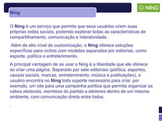 Ning


O Ning é um serviço que permite que seus usuários criem suas
próprias redes sociais, podendo explorar todas as características de
compartilhamento, comunicação e interatividade.
Além do alto nível de customização, o Ning oferece soluções
específicas para nichos com modelos separados por editorias, como
esporte, política e entretenimento.
A principal vantagem de se usar o Ning é a liberdade que ele oferece
ao criar uma página. Separado por sete editoriais (política, esportes,
causas sociais, marcas, entretenimento, música e publicações), o
usuário encontra no Ning todo suporte necessário para criar, por
exemplo, um site para uma campanha política que permita organizar os
cabos eleitorais, membros do partido e eleitores dentro de um mesmo
ambiente, com comunicação direta entre todos.
.
 