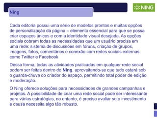Ning


Cada editoria possui uma série de modelos prontos e muitas opções
de personalização da página – elemento essencial para que se possa
criar espaços únicos e com a identidade visual desejada. As opções
sociais cobrem todas as necessidades que um usuário precisa em
uma rede: sistema de discussões em fóruns, criação de grupos,
imagens, fotos, comentários e conexão com redes sociais externas,
como Twitter e Facebook
Dessa forma, todas as atividades praticadas em qualquer rede social
podem ser feitas dentro do Ning, aproveitando-se que tudo estará sob
o guarda-chuva do criador do espaço, permitindo total poder de edição
e moderação.
O Ning oferece soluções para necessidades de grandes campanhas e
projetos. A possibilidade de criar uma rede social pode ser interessante
para várias estratégias, no entanto, é preciso avaliar se o investimento
e causa necessita algo tão robusto.
 