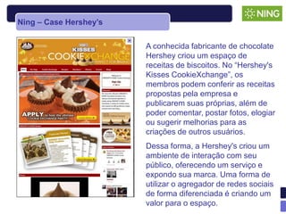 Ning – Case Hershey’s


                        A conhecida fabricante de chocolate
                        Hershey criou um espaço de
                        receitas de biscoitos. No “Hershey's
                        Kisses CookieXchange”, os
                        membros podem conferir as receitas
                        propostas pela empresa e
                        publicarem suas próprias, além de
                        poder comentar, postar fotos, elogiar
                        ou sugerir melhorias para as
                        criações de outros usuários.
                        Dessa forma, a Hershey's criou um
                        ambiente de interação com seu
                        público, oferecendo um serviço e
                        expondo sua marca. Uma forma de
                        utilizar o agregador de redes sociais
                        de forma diferenciada é criando um
                        valor para o espaço.
 