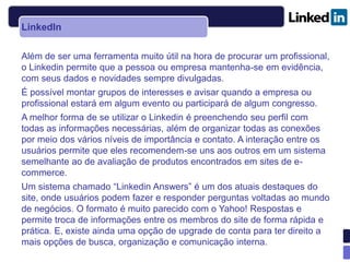 LinkedIn

Além de ser uma ferramenta muito útil na hora de procurar um profissional,
o Linkedin permite que a pessoa ou empresa mantenha-se em evidência,
com seus dados e novidades sempre divulgadas.
É possível montar grupos de interesses e avisar quando a empresa ou
profissional estará em algum evento ou participará de algum congresso.
A melhor forma de se utilizar o Linkedin é preenchendo seu perfil com
todas as informações necessárias, além de organizar todas as conexões
por meio dos vários níveis de importância e contato. A interação entre os
usuários permite que eles recomendem-se uns aos outros em um sistema
semelhante ao de avaliação de produtos encontrados em sites de e-
commerce.
Um sistema chamado “Linkedin Answers” é um dos atuais destaques do
site, onde usuários podem fazer e responder perguntas voltadas ao mundo
de negócios. O formato é muito parecido com o Yahoo! Respostas e
permite troca de informações entre os membros do site de forma rápida e
prática. E, existe ainda uma opção de upgrade de conta para ter direito a
mais opções de busca, organização e comunicação interna.
 