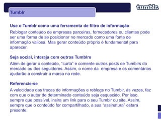 Tumblr

Use o Tumblr como uma ferramenta de filtro de informação
Reblogar conteúdo de empresas parceiras, fornecedores ou clientes pode
ser uma forma de se posicionar no mercado como uma fonte de
informação valiosa. Mas gerar conteúdo próprio é fundamental para
aparecer.

Seja social, interaja com outros Tumblrs
Além de gerar o conteúdo, “curta” e comente outros posts de Tumblrs do
mercado ou dos seguidores. Assim, o nome da empresa e os comentários
ajudarão a construir a marca na rede.

Referencie-se
A velocidade das trocas de informações e reblogs no Tumblr, às vezes, faz
com que o autor de determinado conteúdo seja esquecido. Por isso,
sempre que possível, insira um link para o seu Tumblr ou site. Assim,
sempre que o conteúdo for compartilhado, a sua “assinatura” estará
presente.
 