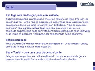 Tumblr

Use tags sem moderação, mas com cuidado
As hashtags ajudam a organizar o conteúdo postado na rede. Por isso, ao
postar algo no Tumblr não se esqueça de inserir tags para classificar suas
postagens e torna-las mais “encontráveis”. Entretanto, “não se esquecer
de inserir” não significa utilizar tags que não têm nada a ver com o
conteúdo do post. Isso pode ser visto com maus olhos pelos seus followers
e, ao invés de aparecer, você pode ser categorizado como spammer.

Recicle conteúdo
Você pode utilizar o mesmo conteúdo, divulgado em outras redes sociais,
de várias formas e cativar mais usuários.

Use o Tumblr como uma peça de comunicação
Integrar as campanhas na mídia tradicional com as redes sociais gera o
posicionamento nesta ferramenta e atrai a atenção dos clientes.
 