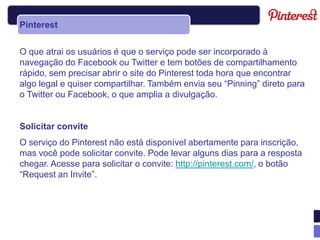 Pinterest


O que atrai os usuários é que o serviço pode ser incorporado à
navegação do Facebook ou Twitter e tem botões de compartilhamento
rápido, sem precisar abrir o site do Pinterest toda hora que encontrar
algo legal e quiser compartilhar. Também envia seu “Pinning” direto para
o Twitter ou Facebook, o que amplia a divulgação.


Solicitar convite
O serviço do Pinterest não está disponível abertamente para inscrição,
mas você pode solicitar convite. Pode levar alguns dias para a resposta
chegar. Acesse para solicitar o convite: http://pinterest.com/, o botão
“Request an Invite”.
 