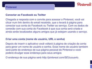 Pinterest


Conectar ao Facebook ou Twitter
Chegada a resposta com o convite para acessar o Pinterest, você vai
clicar num link dentro do email recebido, que o levará à página para
conectar sua conta do Facebook ou Twitter ao serviço. Com os dados de
conexão com sua conta do Facebook é que sua conta será criada e
ainda serão localizados alguns amigos que já estejam usando o serviço.

Criar uma conta (nome de usuário, URL e senha)
Depois de inserir o aplicativo você voltará à página de criação da conta
para gerar um nome de usuário e senha. Esse nome de usuário também
será parte do endereço de sua página pessoal do Pinterest e você
poderá divulgar esse endereço para seus amigos
O endereço de sua página será http://pinterest.com/SEUusuario.
 
