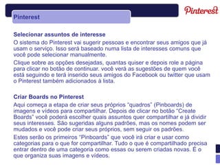 Pinterest

Selecionar assuntos de interesse
O sistema do Pinterest vai sugerir pessoas e encontrar seus amigos que já
usam o serviço. Isso será baseado numa lista de interesses comuns que
você pode selecionar manualmente.
Clique sobre as opções desejadas, quantas quiser e depois role a página
para clicar no botão de continuar. você verá as sugestões de quem você
está seguindo e terá inserido seus amigos do Facebook ou twitter que usam
o Pinterest também adicionados à lista.

Criar Boards no Pinterest
Aqui começa a etapa de criar seus próprios “quadros” (Pinboards) de
imagens e vídeos para compartilhar. Depois de clicar no botão “Create
Boards” você poderá escolher quais assuntos quer compartilhar e já dividir
seus interesses. São sugeridas alguns padrões, mas os nomes podem ser
mudados e você pode criar seus próprios, sem seguir os padrões.
Estes serão os primeiros “Pinboards” que você irá criar e usar como
categorias para o que for compartilhar. Tudo o que é compartilhado precisa
entrar dentro de uma categoria como essas ou serem criadas novas. É o
que organiza suas imagens e vídeos.
 