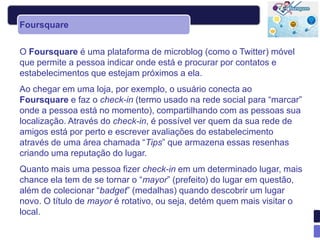 Foursquare


O Foursquare é uma plataforma de microblog (como o Twitter) móvel
que permite a pessoa indicar onde está e procurar por contatos e
estabelecimentos que estejam próximos a ela.
Ao chegar em uma loja, por exemplo, o usuário conecta ao
Foursquare e faz o check-in (termo usado na rede social para “marcar”
onde a pessoa está no momento), compartilhando com as pessoas sua
localização. Através do check-in, é possível ver quem da sua rede de
amigos está por perto e escrever avaliações do estabelecimento
através de uma área chamada “Tips” que armazena essas resenhas
criando uma reputação do lugar.
Quanto mais uma pessoa fizer check-in em um determinado lugar, mais
chance ela tem de se tornar o “mayor” (prefeito) do lugar em questão,
além de colecionar “badget” (medalhas) quando descobrir um lugar
novo. O título de mayor é rotativo, ou seja, detém quem mais visitar o
local.
 