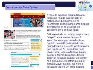 Foursquare – Case Spoleto

                            A rede de culinária italiana Spoleto
                            entrou no mundo dos aplicativos
                            mobile, mais precisamente no
                            Foursquare possibilitando uma disputa
                            interessante entre usuários do
                            aplicativo em 6 de suas lojas.
                            O Spoleto toda sexta-feira irá premia o
                            “Mayor” de cada uma de suas 6
                            lojas. Por exemplo, uma das lojas
                            Spoleto que está participando da
                            brincadeira é a que esta localizada em
                            São Paulo, na Av. Brigadeiro Faria
                            Lima, 1246. Toda sexta-feira, aquele
                            que for o Mayor desta loja, deverá
                            dirigir-se ao caixa, realizar um chekin
                            no Foursquare e mostrar que ele é
                            ainda o Mayor da loja. Na hora a
                            pessoa receberá um prato Spoleto.
 