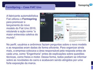 FormSpring – Case FIAT Uno


A fabricante automobilística
Fiat utilizou o Formspring
para promover o
lançamento do novo
modelo do Fiat Uno 2010,
rotulando a ação como “a
maior entrevista coletiva do
mundo”.

No perfil, usuários e anônimos faziam perguntas sobre o novo modelo
e as respostas eram dadas de forma eficiente. Para organizar ainda
mais, a empresa colocava a área responsável pela resposta antes de
cada uma, como “Engenharia” antes de explicações sobre questões
técnicas, como freios e motor. Dessa forma, todos podiam se informar
sobre as novidades do carro e acabavam sendo atingidos por uma
forte exposição da marca.
 