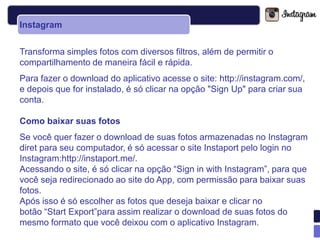 Instagram


Transforma simples fotos com diversos filtros, além de permitir o
compartilhamento de maneira fácil e rápida.
Para fazer o download do aplicativo acesse o site: http://instagram.com/,
e depois que for instalado, é só clicar na opção "Sign Up" para criar sua
conta.

Como baixar suas fotos
Se você quer fazer o download de suas fotos armazenadas no Instagram
diret para seu computador, é só acessar o site Instaport pelo login no
Instagram:http://instaport.me/.
Acessando o site, é só clicar na opção “Sign in with Instagram”, para que
você seja redirecionado ao site do App, com permissão para baixar suas
fotos.
Após isso é só escolher as fotos que deseja baixar e clicar no
botão “Start Export”para assim realizar o download de suas fotos do
mesmo formato que você deixou com o aplicativo Instagram.
 