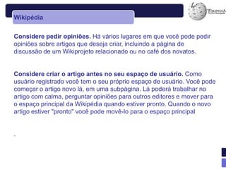Wikipédia


Considere pedir opiniões. Há vários lugares em que você pode pedir
opiniões sobre artigos que deseja criar, incluindo a página de
discussão de um Wikiprojeto relacionado ou no café dos novatos.


Considere criar o artigo antes no seu espaço de usuário. Como
usuário registrado você tem o seu próprio espaço de usuário. Você pode
começar o artigo novo lá, em uma subpágina. Lá poderá trabalhar no
artigo com calma, perguntar opiniões para outros editores e mover para
o espaço principal da Wikipédia quando estiver pronto. Quando o novo
artigo estiver "pronto" você pode movê-lo para o espaço principal


.
 