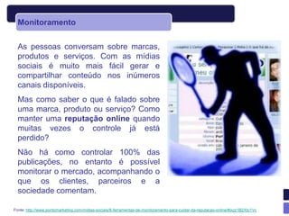 Monitoramento


  As pessoas conversam sobre marcas,
  produtos e serviços. Com as mídias
  sociais é muito mais fácil gerar e
  compartilhar conteúdo nos inúmeros
  canais disponíveis.
  Mas como saber o que é falado sobre
  uma marca, produto ou serviço? Como
  manter uma reputação online quando
  muitas vezes o controle já está
  perdido?
  Não há como controlar 100% das
  publicações, no entanto é possível
  monitorar o mercado, acompanhando o
  que os clientes, parceiros e a
  sociedade comentam.

Fonte: http://www.pontomarketing.com/midias-sociais/8-ferramentas-de-monitoramento-para-cuidar-da-reputacao-online/#ixzz1B2Xto1Vc
 