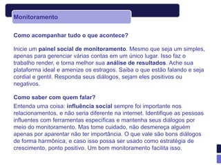 Monitoramento

Como acompanhar tudo o que acontece?

Inicie um painel social de monitoramento. Mesmo que seja um simples,
apenas para gerenciar várias contas em um único lugar. Isso faz o
trabalho render, e torna melhor sua análise de resultados. Ache sua
plataforma ideal e amenize os estragos. Saiba o que estão falando e seja
cordial e gentil. Responda seus diálogos, sejam eles positivos ou
negativos.

Como saber com quem falar?
Entenda uma coisa: influência social sempre foi importante nos
relacionamentos, e não seria diferente na internet. Identifique as pessoas
influentes com ferramentas específicas e mantenha seus diálogos por
meio do monitoramento. Mas tome cuidado, não desmereça alguém
apenas por aparentar não ter importância. O que vale são bons diálogos
de forma harmônica, e caso isso possa ser usado como estratégia de
crescimento, ponto positivo. Um bom monitoramento facilita isso.
 