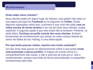 Monitoramento

Onde estão meus clientes?
Seus clientes estão em algum lugar da internet, mas podem não estar na
sua página principal do Facebook ou te seguindo no Twitter. Existe
algumas suposições sobre isso: a primeira é que você não sabe usar as
redes sociais de forma atrativa e em vez de atrair seus clientes, acaba
repelindo. A segunda opção é que eles ainda não te acharam. Portanto, vá
atrás deles. Conheça os perfis sociais dos seus clientes. Existem
ferramentas de monitoramento que acham as redes sociais através do
banco de dados do seu mailing, é uma ótima opção.

Por que tenho poucas visitas, mesmo com muito conteúdo?
Um dos erros mais graves no relacionamento online é que existe muita
auto-promoção e pouca partilha. A mágica do mundo online é o
compartilhamento das coisas, e não o acúmulo de tudo pra si. Use o
monitoramento, marque seus links de forma personalizada e compartilhe
conhecimento pela rede.
 