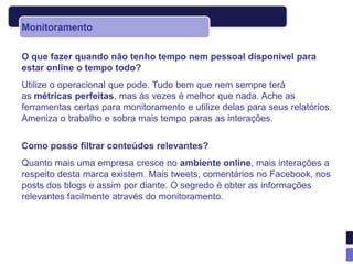 Monitoramento

O que fazer quando não tenho tempo nem pessoal disponível para
estar online o tempo todo?
Utilize o operacional que pode. Tudo bem que nem sempre terá
as métricas perfeitas, mas às vezes é melhor que nada. Ache as
ferramentas certas para monitoramento e utilize delas para seus relatórios.
Ameniza o trabalho e sobra mais tempo paras as interações.

Como posso filtrar conteúdos relevantes?
Quanto mais uma empresa cresce no ambiente online, mais interações a
respeito desta marca existem. Mais tweets, comentários no Facebook, nos
posts dos blogs e assim por diante. O segredo é obter as informações
relevantes facilmente através do monitoramento.
 