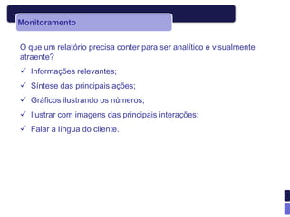 Monitoramento


O que um relatório precisa conter para ser analítico e visualmente
atraente?
 Informações relevantes;
 Síntese das principais ações;
 Gráficos ilustrando os números;
 Ilustrar com imagens das principais interações;
 Falar a língua do cliente.
 