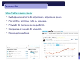 Ferramentas


http://twittercounter.com/
 Evolução do número de seguidores, seguidos e posts.
 Por horário, semana, mês ou trimestre.
 Previsão de aumento de seguidores.
 Compara a evolução de usuários.
 Ranking de usuários.
 