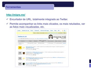 Ferramentas


http://migre.me/
 Encurtador de URL, totalmente integrado ao Twitter.
 Permite acompanhar os links mais clicados, os mais retuitados, ver
  as fotos mais visualizadas, etc.
 