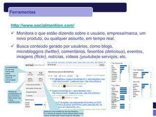 Ferramentas


      http://www.socialmention.com/
       Monitora o que estão dizendo sobre o usuário, empresa/marca, um
        novo produto, ou qualquer assunto, em tempo real.
       Busca conteúdo gerado por usuários, como blogs,
        microbloggins (twitter), comentários, favoritos (delicious), eventos,
        imagens (flickr), notícias, vídeos (youtube)e serviços, etc.

A probabilidade
de que sua
marca está
sendo
discutida nos
meios de
comunicação
social.




   Medida da
   probabilidade de
   que indivíduos
   falem sobre sua
   marca
   repetidamente.




                       Alcance é uma medida do raio de influência.
                       É o número de autores únicos referenciando a sua
                       marca, dividido pelo número total de menções.
 