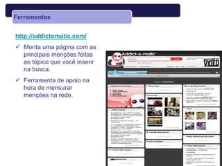 Ferramentas


http://addictomatic.com/
 Monta uma página com as
  principais menções feitas
  ao tópico que você inserir
  na busca.
 Ferramenta de apoio na
  hora de mensurar
  menções na rede.
 