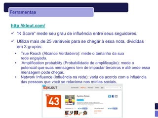 Ferramentas


http://klout.com/
 "K Score“ mede seu grau de influência entre seus seguidores.
 Utiliza mais de 25 variáveis para se chegar à essa nota, divididas
  em 3 grupos:
  •   True Reach (Alcance Verdadeiro): mede o tamanho da sua
      rede engajada.
  •    Amplification probablity (Probabilidade de amplificação): mede o
      potencial que suas mensagens tem de impactar terceiros e até onde essa
      mensagem pode chegar.
  •   Network Influence (Influência na rede): varia de acordo com a influência
      das pessoas que você se relaciona nas mídias sociais.
 