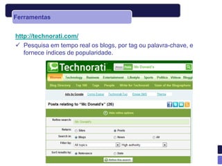 Ferramentas


http://technorati.com/
 Pesquisa em tempo real os blogs, por tag ou palavra-chave, e
   fornece índices de popularidade.
 