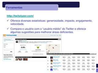 Ferramentas


http://twitalyzer.com/
 Oferece diversas estatísticas: generosidade, impacto, engajamento,
  velocidade.
 Compara o usuário com o “usuário médio” do Twitter e oferece
  algumas sugestões para melhorar áreas deficientes.
 