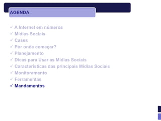 AGENDA


 A Internet em números
 Mídias Sociais
 Cases
 Por onde começar?
 Planejamento
 Dicas para Usar as Mídias Sociais
 Características das principais Mídias Sociais
 Monitoramento
 Ferramentas
 Mandamentos
 