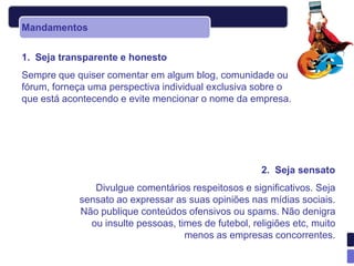 Mandamentos


1. Seja transparente e honesto
Sempre que quiser comentar em algum blog, comunidade ou
fórum, forneça uma perspectiva individual exclusiva sobre o
que está acontecendo e evite mencionar o nome da empresa.




                                                      2. Seja sensato
               Divulgue comentários respeitosos e significativos. Seja
            sensato ao expressar as suas opiniões nas mídias sociais.
            Não publique conteúdos ofensivos ou spams. Não denigra
              ou insulte pessoas, times de futebol, religiões etc, muito
                                    menos as empresas concorrentes.
 