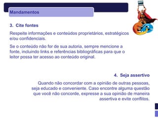 Mandamentos


3. Cite fontes
Respeite informações e conteúdos proprietários, estratégicos
e/ou confidenciais.
Se o conteúdo não for de sua autoria, sempre mencione a
fonte, incluindo links e referências bibliográficas para que o
leitor possa ter acesso ao conteúdo original.



                                                        4. Seja assertivo
              Quando não concordar com a opinião de outras pessoas,
           seja educado e conveniente. Caso encontre alguma questão
            que você não concorde, expresse a sua opinião de maneira
                                           assertiva e evite conflitos.
 