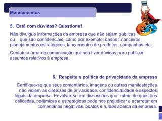 Mandamentos


5. Está com dúvidas? Questione!
Não divulgue informações da empresa que não sejam públicas
ou que são confidenciais, como por exemplo: dados financeiros,
planejamentos estratégicos, lançamentos de produtos, campanhas etc.
Contate a área de comunicação quando tiver dúvidas para publicar
assuntos relativos à empresa.



                    6. Respeite a política de privacidade da empresa
   Certifique-se que seus comentários, imagens ou outras manifestações
    não violem as diretrizes de privacidade, confidencialidade e aspectos
  legais da empresa. Envolver-se em discussões que tratem de questões
  delicadas, polêmicas e estratégicas pode nos prejudicar e acarretar em
              comentários negativos, boatos e ruídos acerca da empresa.
 