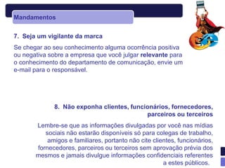 Mandamentos


7. Seja um vigilante da marca
Se chegar ao seu conhecimento alguma ocorrência positiva
ou negativa sobre a empresa que você julgar relevante para
o conhecimento do departamento de comunicação, envie um
e-mail para o responsável.




             8. Não exponha clientes, funcionários, fornecedores,
                                           parceiros ou terceiros
       Lembre-se que as informações divulgadas por você nas mídias
          sociais não estarão disponíveis só para colegas de trabalho,
           amigos e familiares, portanto não cite clientes, funcionários,
       fornecedores, parceiros ou terceiros sem aprovação prévia dos
       mesmos e jamais divulgue informações confidenciais referentes
                                                      a estes públicos.
 