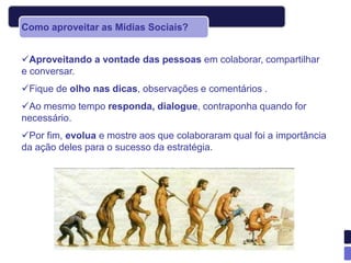 Como aproveitar as Mídias Sociais?


Aproveitando a vontade das pessoas em colaborar, compartilhar
e conversar.
Fique de olho nas dicas, observações e comentários .
Ao mesmo tempo responda, dialogue, contraponha quando for
necessário.
Por fim, evolua e mostre aos que colaboraram qual foi a importância
da ação deles para o sucesso da estratégia.
 