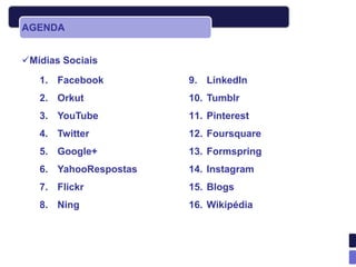 AGENDA


Mídias Sociais
   1. Facebook         9. LinkedIn
   2. Orkut            10. Tumblr
   3. YouTube          11. Pinterest
   4. Twitter          12. Foursquare
   5. Google+          13. Formspring
   6. YahooRespostas   14. Instagram
   7. Flickr           15. Blogs
   8. Ning             16. Wikipédia
 