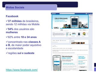 Mídias Sociais


Facebook
37 milhões de brasileiros,
sendo 12 milhões via Mobile
54% dos usuários são
mulheres
62% entre 18 e 34 anos
concentrado nas classes A
e B, de maior poder aquisitivo
e escolaridade
regiões sul e sudeste




https://www.facebook.com/
 