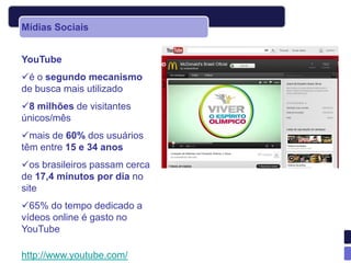 Mídias Sociais


YouTube
é o segundo mecanismo
de busca mais utilizado
8 milhões de visitantes
únicos/mês
mais de 60% dos usuários
têm entre 15 e 34 anos
os brasileiros passam cerca
de 17,4 minutos por dia no
site
65% do tempo dedicado a
vídeos online é gasto no
YouTube

http://www.youtube.com/
 