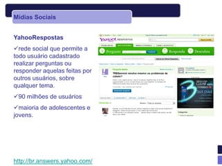 Mídias Sociais


YahooRespostas
rede social que permite a
todo usuário cadastrado
realizar perguntas ou
responder aquelas feitas por
outros usuários, sobre
qualquer tema.
90 milhões de usuários
maioria de adolescentes e
jovens.




http://br.answers.yahoo.com/
 