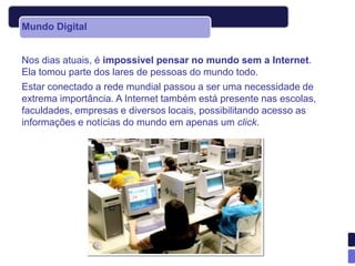 Mundo Digital


Nos dias atuais, é impossível pensar no mundo sem a Internet.
Ela tomou parte dos lares de pessoas do mundo todo.
Estar conectado a rede mundial passou a ser uma necessidade de
extrema importância. A Internet também está presente nas escolas,
faculdades, empresas e diversos locais, possibilitando acesso as
informações e notícias do mundo em apenas um click.
 