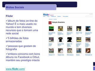 Mídias Sociais


Flickr
álbum de fotos on-line do
Yahoo! É o mais usado no
mundo e tem diversos
recursos que o tornam uma
rede social
5 bilhões de fotos
armazenadas
pessoas que gostam de
fotografia
embora concorra com bons
álbuns no Facebook e Orkut,
mantém seu prestígio intacto


www.flickr.com/
 