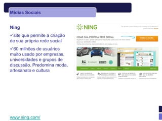 Mídias Sociais


Ning
site que permite a criação
de sua própria rede social
60 milhões de usuários
muito usado por empresas,
universidades e grupos de
discussão. Predomina moda,
artesanato e cultura




www.ning.com/
 