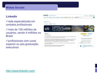 Mídias Sociais


LinkedIn
rede especializada em
contatos profissionais
mais de 135 milhões de
usuários, sendo 4 milhões no
Brasil
profissionais com curso
superior ou pós-graduação,
executivos




http://www.linkedin.com/
 